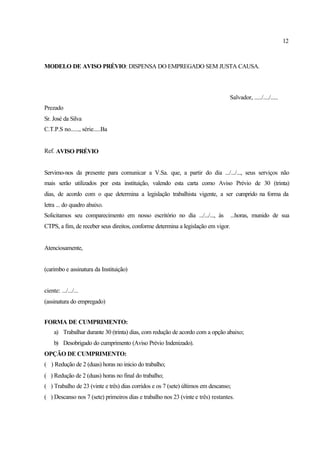 12
MODELO DE AVISO PRÉVIO: DISPENSA DO EMPREGADO SEM JUSTA CAUSA.
Salvador, ...../..../.....
Prezado
Sr. José da Silva
C.T.P.S no......, série.....Ba
Ref. AVISO PRÉVIO
Servimo-nos da presente para comunicar a V.Sa. que, a partir do dia .../.../..., seus serviços não
mais serão utilizados por esta instituição, valendo esta carta como Aviso Prévio de 30 (trinta)
dias, de acordo com o que determina a legislação trabalhista vigente, a ser cumprido na forma da
letra ... do quadro abaixo.
Solicitamos seu comparecimento em nosso escritório no dia .../.../..., às ...horas, munido de sua
CTPS, a fim, de receber seus direitos, conforme determina a legislação em vigor.
Atenciosamente,
(carimbo e assinatura da Instituição)
ciente: .../.../...
(assinatura do empregado)
FORMA DE CUMPRIMENTO:
a) Trabalhar durante 30 (trinta) dias, com redução de acordo com a opção abaixo;
b) Desobrigado do cumprimento (Aviso Prévio Indenizado).
OPÇÃO DE CUMPRIMENTO:
( ) Redução de 2 (duas) horas no inicio do trabalho;
( ) Redução de 2 (duas) horas no final do trabalho;
( ) Trabalho de 23 (vinte e três) dias corridos e os 7 (sete) últimos em descanso;
( ) Descanso nos 7 (sete) primeiros dias e trabalho nos 23 (vinte e três) restantes.
 