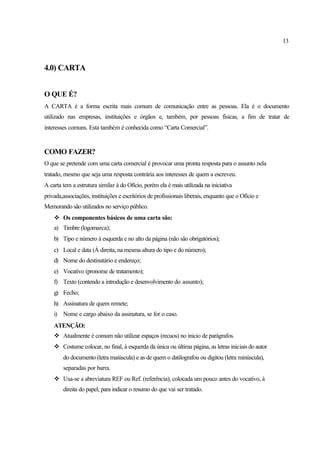 13
4.0) CARTA
O QUE É?
A CARTA é a forma escrita mais comum de comunicação entre as pessoas. Ela é o documento
utilizado nas empresas, instituições e órgãos e, também, por pessoas físicas, a fim de tratar de
interesses comuns. Esta também é conhecida como “Carta Comercial”.
COMO FAZER?
O que se pretende com uma carta comercial é provocar uma pronta resposta para o assunto nela
tratado, mesmo que seja uma resposta contrária aos interesses de quem a escreveu.
A carta tem a estrutura similar à do Ofício, porém ela é mais utilizada na iniciativa
privada,associações, instituições e escritórios de profissionais liberais, enquanto que o Ofício e
Memorando são utilizados no serviço público.
v Os componentes básicos de uma carta são:
a) Timbre (logomarca);
b) Tipo e número à esquerda e no alto da página (não são obrigatórios);
c) Local e data (Á direita, na mesma altura do tipo e do número);
d) Nome do destinatário e endereço;
e) Vocativo (pronome de tratamento);
f) Texto (contendo a introdução e desenvolvimento do assunto);
g) Fecho;
h) Assinatura de quem remete;
i) Nome e cargo abaixo da assinatura, se for o caso.
ATENÇÃO:
v Atualmente é comum não utilizar espaços (recuos) no inicio de parágrafos.
v Costume colocar, no final, à esquerda da única ou última página, as letras iniciais do autor
do documento (letra maiúscula) e as de quem o datilografou ou digitou (letra minúscula),
separadas por barra.
v Usa-se a abreviatura REF ou Ref. (referência), colocada um pouco antes do vocativo, à
direita do papel, para indicar o resumo do que vai ser tratado.
 