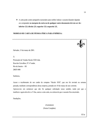 14
v A carta pode conter parágrafos numerados para melhor indicar o assunto.Quando digitada
em computador as margens da carta ou de qualquer outro documento devem ser de:
inferior 2,5; direita 2,5; superior 3,5; esquerda 3,5,
MODELO DE CARTADE PESSOA FÍSICA PARA EMPRESA:
Salvador, 15 de março de 2001.
À
Promoção de Vendas Século XXI Ltda.
Rua dos Carvalhos, 97. 6º andar.
Rio de Janeiro – RJ
20035-000
Senhores,
Acuso o recebimento de um cartão de compras “Século XXI”, que me foi enviado na semana
passada, mediante correspondência dessa empresa, postada em 10 de março do ano corrente.
Apresso-me em esclarecer que não fiz qualquer solicitação nesse sentido, razão por que o
inutilizei e agora devolvo a V.Sas, anexo a esta carta, na certeza de que o assunto fica encerrado.
Saudações,
(Assinatura)
(Nome Completo)
ST/st
 