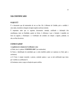 15
5.0) CERTIFICADO
O QUE É?
É o documento que dá testemunho de ato ou fato. Ele é diferente de Certidão, pois a certidão é
uma cópia, resumida ou integral, de algum registro escrito já existente.
É importante saber que os seguintes documentos: atestado, certificado e declaração têm
semelhanças, tanto na finalidade, quanto na forma. A diferença é que o Atestado é expedido em
favor de alguém; a Declaração e o Certificado são emitidos em relação a alguém, podendo, ou
não, ser-lhes favoráveis.
COMO FAZER?
A seqüência de redação do Certificado é esta:
a) Título, isto é, a palavra “CERTIFICADO” (em maiúsculas);
b) Nome e identificação da autoridade que o emite (também podem ser expressos no final, após a
assinatura);
c) O Texto é sempre resumido e preciso, contendo apenas o que se está certificando (que inicia
por “certifico ou certificamos”).
d) Assinatura, nome e cargo ou função de quem certifica.
 