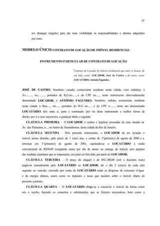 19
em destaque (negrito) para dar mais visibilidade às responsabilidades e direitos adquiridos
por estes.
MODELO ÚNICO:CONTRATO DE LOCAÇÃO DE IMÓVEL RESIDENCIAL:
INSTRUMENTO PARTICULAR DE CONTRATO DE LOCAÇÃO
Contrato de Locação de Imóvel residencial que entre si fazem, de
um lado, como LOCADOR, José de Castro, e do outro, como
LOCATÁRIO, Antonio Fagundes.
JOSÉ DE CASTRO, brasileiro, casado, comerciante residente nesta cidade, com endereço à
Av........., no.........., portador de R.G.no........e do CPF no....., neste instrumento abreviadamente
denominado LOCADOR, e ANTÔNIO FAGUNDES, brasileiro, solteiro, economista, residente
nesta cidade à Rua....., no....., portador do R.G no...... e do CPF n......., neste ato denominado
LOCATÁRIO, têm entre si, justo e contratado, por via deste instrumento e melhor forma de
direito, por si e seus sucessores, a qualquer título, o seguinte:
CLAÚSULA PRIMEIRA – O LOCADOR é senhor e legitimo possuidor da casa situada na
Av. das Palmeiras, n..., no bairro de Amendoeiras, desta cidade do Rio de Janeiro;
CLÁUSULA SEGUNDA – Pelo presente instrumento, o LOCADOR dá em locação o
imóvel acima descrito, pelo prazo de 1 (um) ano, a contar de 1o
(primeiro) de agosto de 2000 e a
terminar em 1o
(primeiro) de agosto de 2001, sujeitando-se o LOCATÀRIO à multa
convencional de R$50,00 (cinqüenta reais) por dia de atraso na entrega do imóvel, sem prejuízo
das medidas cautelares que se impuserem, em juízo ou fora dele, por parte do LOCADOR;
CLÁUSULA TERCEIRA – O preço do aluguel é de R$1.200,00 (mil e duzentos reais)
pagáveis mensalmente pelo LOCATÁRIO ao LOCADOR, até o dia 5 (cinco) de cada mês
seguinte ao vencido, correndo por conta do LOCATÁRIO todas as despesas de consumo d´água
e de energia elétrica, assim como os impostos e taxas que incidem sobre o imóvel objeto do
presente contrato;
CLÁUSULA QUARTA – O LOCATÁRIO obriga-se a conservar o imóvel da forma como
ora o recebe, fazendo os consertos e substituições que se fizerem necessários, bem como a
 