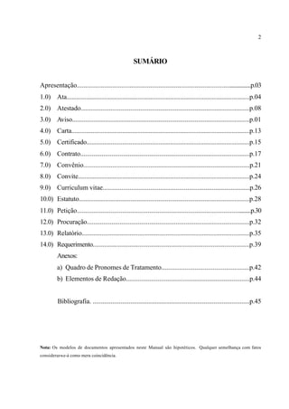 2
SUMÁRIO
Apresentação.........................................................................................................p.03
1.0) Ata...............................................................................................................p.04
2.0) Atestado......................................................................................................p.08
3.0) Aviso...........................................................................................................p.01
4.0) Carta............................................................................................................p.13
5.0) Certificado...................................................................................................p.15
6.0) Contrato.......................................................................................................p.17
7.0) Convênio.....................................................................................................p.21
8.0) Convite........................................................................................................p.24
9.0) Curriculum vitae.........................................................................................p.26
10.0) Estatuto.......................................................................................................p.28
11.0) Petição.........................................................................................................p.30
12.0) Procuração...................................................................................................p.32
13.0) Relatório......................................................................................................p.35
14.0) Requerimento..............................................................................................p.39
Anexos:
a) Quadro de Pronomes de Tratamento.....................................................p.42
b) Elementos de Redação...........................................................................p.44
Bibliografia. ................................................................................................p.45
Nota: Os modelos de documentos apresentados neste Manual são hipotéticos. Qualquer semelhança com fatos
considerar-se-á como mera coincidência.
 