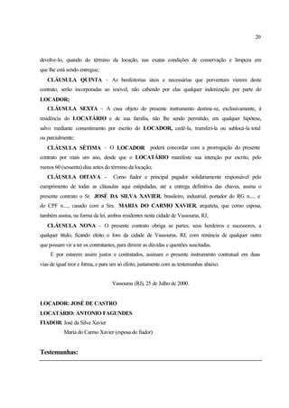 20
devolve-lo, quando do término da locação, nas exatas condições de conservação e limpeza em
que lhe está sendo entregue;
CLÁUSULA QUINTA – As benfeitorias úteis e necessárias que porventura vierem deste
contrato, serão incorporadas ao imóvel, não cabendo por elas qualquer indenização por parte do
LOCADOR;
CLÁUSULA SEXTA – A casa objeto do presente instrumento destina-se, exclusivamente, à
residência do LOCATÁRIO e de sua família, não lhe sendo permitido, em qualquer hipótese,
salvo mediante consentimento por escrito do LOCADOR, cedê-la, transferi-la ou sublocá-la total
ou parcialmente;
CLÁUSULA SÉTIMA – O LOCADOR poderá concordar com a prorrogação do presente
contrato por mais um ano, desde que o LOCATÁRIO manifeste sua intenção por escrito, pelo
menos 60 (sessenta) dias antes do término da locação;
CLÁUSULA OITAVA - Como fiador e principal pagador solidariamente responsável pelo
cumprimento de todas as cláusulas aqui estipuladas, até a entrega definitiva das chaves, assina o
presente contrato o Sr. JOSÉ DA SILVA XAVIER, brasileiro, industrial, portador do RG n..... e
do CPF n...., casado com a Sra. MARIA DO CARMO XAVIER, arquiteta, que como esposa,
também assina, na forma da lei, ambos residentes nesta cidade de Vassouras, RJ;
CLÁUSULA NONA – O presente contrato obriga as partes, seus herdeiros e sucessores, a
qualquer título, ficando eleito o foro da cidade de Vassouras, RJ, com renúncia de qualquer outro
que possam vir a ter os contratantes, para dirimir as dúvidas e questões suscitadas.
E por estarem assim justos e contratados, assinam o presente instrumento contratual em duas
vias de igual teor e forma, e para um só efeito, justamente com as testemunhas abaixo.
Vassouras (RJ), 25 de Julho de 2000.
LOCADOR: JOSÉ DE CASTRO
LOCATÁRIO: ANTONIO FAGUNDES
FIADOR: José da Silva Xavier
Maria do Carmo Xavier (esposa do fiador)
Testemunhas:
 