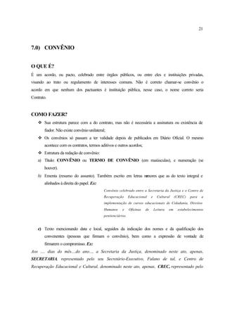 21
7.0) CONVÊNIO
O QUE É?
É um acordo, ou pacto, celebrado entre órgãos públicos, ou entre eles e instituições privadas,
visando ao trato ou regulamento de interesses comuns. Não é correto chamar-se convênio o
acordo em que nenhum dos pactuantes é instituição pública, nesse caso, o nome correto seria
Contrato.
COMO FAZER?
v Sua estrutura parece com a do contrato, mas não é necessária a assinatura ou existência de
fiador. Não existe convênio unilateral;
v Os convênios só passam a ter validade depois de publicados em Diário Oficial. O mesmo
acontece com os contratos, termos aditivos e outros acordos;
v Estrutura da redação de convênio:
a) Título: CONVÊNIO ou TERMO DE CONVÊNIO (em maiúsculas), e numeração (se
houver).
b) Ementa (resumo do assunto). Também escrito em letras menores que as do texto integral e
alinhados à direita do papel. Ex:
Convênio celebrado entre a Secretaria da Justiça e o Centro de
Recuperação Educacional e Cultural (CREC) para a
implementação de cursos educacionais de Cidadania, Direitos
Humanos e Oficinas de Leitura em estabelecimentos
penitenciários.
c) Texto mencionando data e local, seguidos da indicação dos nomes e da qualificação dos
convenentes (pessoas que firmam o convênio), bem como a expressão de vontade de
firmarem o compromisso. Ex:
Aos .... dias do mês....do ano..., a Secretaria da Justiça, denominado neste ato, apenas,
SECRETARIA, representado pelo seu Secretário-Executivo, Fulano de tal, e Centro de
Recuperação Educacional e Cultural, denominado neste ato, apenas, CREC, representado pelo
 