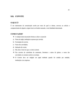 24
8.0) CONVITE
O QUE É?
É um instrumento de comunicação escrita por meio do qual se chama, convoca ou solicita o
comparecimento de alguém a algum local, em horário marcado, e com finalidade determinada.
COMO FAZER?
v A redação deste documento limita-se a dizer o essencial:
a) Nome do órgão, instituição ou pessoa que convida;
b) Formulação do convite;
c) Nome dos convidados;
d) Indicação do evento;
e) Dia, hora e local em que o evento ocorrerá.
v Nos convites de cerimônias de casamento, formatura e outros do gênero, o nome dos
convidados só constam escrito no envelope.
v O Convite deve ser redigido em papel timbrado quando for emitido por entidade,
instituições e/ou empresas.
 