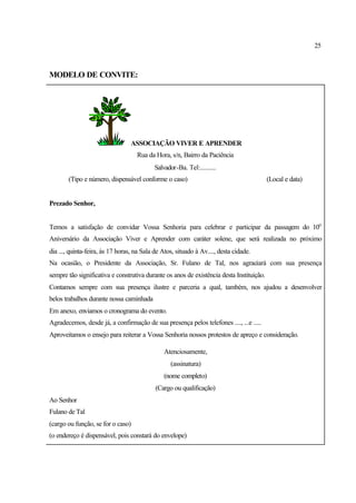 25
MODELO DE CONVITE:
ASSOCIAÇÃO VIVER E APRENDER
Rua da Hora, s/n, Bairro da Paciência
Salvador-Ba. Tel:..........
(Tipo e número, dispensável conforme o caso) (Local e data)
Prezado Senhor,
Temos a satisfação de convidar Vossa Senhoria para celebrar e participar da passagem do 10o
Aniversário da Associação Viver e Aprender com caráter solene, que será realizada no próximo
dia ..., quinta-feira, às 17 horas, na Sala de Atos, situado à Av...., desta cidade.
Na ocasião, o Presidente da Associação, Sr. Fulano de Tal, nos agraciará com sua presença
sempre tão significativa e construtiva durante os anos de existência desta Instituição.
Contamos sempre com sua presença ilustre e parceria a qual, também, nos ajudou a desenvolver
belos trabalhos durante nossa caminhada
Em anexo, enviamos o cronograma do evento.
Agradecemos, desde já, a confirmação de sua presença pelos telefones ...., ...e .....
Aproveitamos o ensejo para reiterar a Vossa Senhoria nossos protestos de apreço e consideração.
Atenciosamente,
(assinatura)
(nome completo)
(Cargo ou qualificação)
Ao Senhor
Fulano de Tal
(cargo ou função, se for o caso)
(o endereço é dispensável, pois constará do envelope)
 