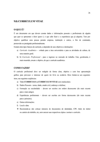 26
9.0) CURRICULUM VITAE
O QUE É?
É um documento em que devem constar dados e informações pessoais e profissionais de alguém
que quer se apresentar e dizer quem é, o que sabe fazer e a experiência que já adquiriu. Tem por
objetivo qualificar uma pessoa perante empresa, instituição e outros, a fim de contratado,
promovido ou prestigiado profissionalmente.
Existem dois tipos básicos de currículo, a depender de seus objetivos e destinações:
a) Currículo Acadêmico – voltado para a área universitária e para as atividades de cultura, de
uma maneira geral;
b) b) Currículo Profissional - para o ingresso no mercado de trabalho. Este, geralmente, é
mais resumido, enxuto e objetivo, do que o currículo acadêmico.
COMO FAZER?
O currículo profissional deve ser redigido de forma clara, objetiva e com boa apresentação
gráfica para provocar o interesse de quem irá lê-lo ou avaliá-lo. Deve limitar-se aos seguintes
itens, nas seguintes seqüências:
a) Titulo CURRICULO ou CURRICULUM VITAE (em maiúsculas);
b) Dados Pessoais - nome, idade, estado civil, endereço e telefone;
c) Formação ou escolaridade – devem ser escritos em ordem decrescente (do mais recente
para o mais antigo);
d) Experiências profissionais – devem ser escritas em forma decrescente (do mais recente
para o primeiro);
e) Outras informações;
f) Local e data.
v Recomenda-se não colocar números de documentos de identidade, CPF, título de eleitor
ou carteira de trabalho, etc, nem anexar suas respectivas cópias e assinar o currículo.
 