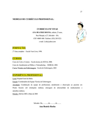 27
MODELO DE CURRÍCULO PROFISSIONAL:
CURRICULUM VITAE
ANA BEATRIZ ROCHA, solteira, 23 anos,
Rua Macapá, n.27, Salvador – BA.
CEP: 40005-000. Telefone: (XX) 285-5221
e-mail: .Lola@yahoo.com
FORMAÇÃO:
2o
Grau completo – Escola Voar Livre, 1998.
CURSOS:
Curso de Corte e Costura – Escola técnica do SENAI, 2000.
Curso de Atendimento ao Público e Telemarketing – SEBRAE, 2002.
Curso Técnico em Enfermagem– Escola de Enfermagem, 2003
EXPERIÊNCIA PROFISSIONAL:
Local: Hospital Geral da Bahia
Função: Coordenadora da Equipe Técnica de Enfermagem
Atividades: Coordenação da equipe de profissionais; atendimento e observação ao paciente em
Pronto Socorro sob orientações médicas; estocagem do almoxarifado de medicamentos e
utensílios médicos.
Período: Abril de 2003 a Maio de 2004
Salvador- Ba, .........., de..........., de.........
Ana Beatriz Rocha
 