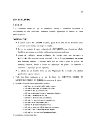 28
10.0) ESTATUTO
O QUE É?
É o documento escrito em que se estabelecem normas e dispositivos necessários ao
funcionamento de uma coletividade, associação, confraria, agremiação ou entidade de carátär
público ou privado.
COMO FAZER?
v É comum dizer-se ESTATUTO, no plural, apesar de se tratar de um documento único.
Aqui neste texto e exemplo está sempre no singular;
v Por ser um conjunto de regras e dispositivosä o ESTATUTO segue o formato da redação
legislativa, apresentando-se em títulos, capítulos, artigos e demais subdivisões;
v Apesar de estabelecer normas reguladoras das relações entre seus integrantes, o
ESTATUTO não apresenta interesse contratual, e sim, o de um pacto entre partes que
têm interesses comuns. O Estatuto Social deve ser criado a partir das práticas, dos
interesses, objetivos, missão e valores da Organização em questão. Ele representa e
caracteriza a Organização que será legalizada;
v A redação de um Estatuto Social de uma Organização da Sociedade Civil obedece,
geralmente, à seguinte estrutura:
a) Título (em letras maiúsculas e no alto da folha). Ex: ESTATUTO SOCIAL DA
SOCIEDADE AMIGOS DO BAIRRO (escrever nome do bairro);
b) Reflexão e desenvolvimento dos seguintes capítulos:
- CAPÍTULO I - DA DENOMINAÇÃO, SEDE E FORO ;
- CAPÍTULO II - DOS OBJETIVOS DA SOCIEDADE;
- CAPÍTULO III - DO QUADRO SOCIAL ;
- CAPÍTULO IV - DOS DIREITOS E DEVERES DOS SÓCIOS ;
- CAPÍTULO V - DA ADMINISTRAÇÃO;
- CAPÍTULO VI - DAS ASSEMBLÉIAS GERAIS;
- CAPÍTULO VII - DO CONSELHO DELIBERATIVO;
- CAPÍTULO VIII - DO CONSELHO FISCAL ;
- CAPÍTULO IX - DA DIRETORIA EXECUTIVA;
- CAPÍTULO X - DA SUSPENSÃO E PERDA DO MANDATO;
- CAPÍTULO XI - DO PATRIMÔNIO DA SOCIEDADE;
- CAPÍTULO XII - DAS DISPOSIÇÕES TRANSITÓRIAS
c) Local, data e assinaturas devidas.
 