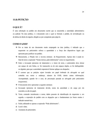 29
11.0) PETIÇÃO
O QUE É?
É uma solicitação ou pedido em documento escrito que se encaminha a autoridade administrativa
ou judicial. Na área jurídica, é o documento com o qual se formula o pedido, de reivindicação ou
de defesa do direito de alguém, dirigido ao juiz competente para julgá-lo.
COMO FAZER?
v Por se tratar de um documento muito empregado na área jurídica, é indicado que o
requerente ou peticionário reforce a quantidade e a força dos dispositivos legais que
apresenta para justificar seu pedido;
v Basicamente, a Petição tem a mesma estrutura do Requerimento. Apenas não é usada no
final do texto a expressão “Nestes termos, pede deferimento” como no requerimento.
v Entre a invocação (pronome de tratamento) e o inicio do texto, o peticionário deve deixar
um espaço de sete linhas, se for manuscrito ou de sete espaços duplos, se for datilografado
ou digitado, para que a autoridade responsável forense aplique seu despacho;
v É comum que as petições sejam lavradas em papel timbrado do advogado no qual
contenha seu nome e endereço, número da OAB, dentre outras informações.
Acompanhado, quando for o caso, de procuração passada ao advogado pelo peticionário
(requerente);
v O documento deve apresentar a seguinte estrutura:
a) Invocação (pronome de tratamento devido, nome da autoridade e do cargo por ela
exercido), no alto do papel;
b) Texto, contendo inicialmente o nome, dados pessoais de identificação do requerente e, em
seguida, a exposição do pedido com as alegações que o fundamentam (se forem muitas é
indicado numerá-las);
c) Fecho,utilizando-se apenas a expressão “Pede deferimento”;
d) Local e data;
e) Assinatura do peticionário.
 