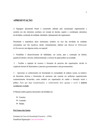 3
APRESENTAÇÃO
A linguagem documental formal é comumente utilizada pela comunicação organizacional e
constitui um dos elementos auxiliares em tomada de decisão, registro e coordenação sistemática
de atividades, construção da realidade, identidade e planejamento das organizações.
Percebendo a importância desse instrumento, também, no eixo das atividades de entidades
comunitárias sem fins lucrativos, decidi, voluntariamente, elaborar este Manual de Elaboração
de Documentos por algumas razões, em especial:
1- Possibilitar o desenvolvimento de habilidades, em escrita, para a construção da história,
garantia de direitos e deveres, institucionalização e exercício de papel político na sociedade;
2 – Facilitar a captação de recursos e formação de parcerias das organizações, devido às
exigências formais de financiadores e parceiros governamentais e não governamentais;
3 – Aproximar os conhecimentos do Secretariado às comunidades de práticas sociais, na tentativa
de disseminar técnicas e ferramentas de assessoria, não somente em ambientes organizacionais
economicamente favorecidos, como também em organizações de caráter e formação social e
política. Para que haja transformações, o conhecimento deve agregar e servir à maioria
socialmente excluída.
O Manual contém quatorze documentos sub-divididos em:
v Conceito;
v Conteúdo;
v Modelo.
Íris Gomes dos Santos
Estudante do Curso de Secretariado Executivo – UFBA
Guardiã da Organização Caixa de Pandora
 