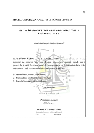 30
MODELO DE PETIÇÃO: NOS AUTOS DE AÇÃO DE DIVÓRCIO
EXCELENTÍSSIMO SENHOR DOUTOR JUIZ DE DIREITO DA 2a.
VARA DE
FAMÍLIA DE SALVADOR.
(espaço reservado para carimbo e despacho)
JOÃO PEDRO MATIAS e MARIA ANGELA ASSIS, nos autos da ação de divorcio
consensual que promovem nesse juízo (Processo No........), com audiência marcada para o
próximo dia 06 (seis) do corrente, pelas 14h, vem apresentar o rol de testemunhas abaixo, todas
residentes nesta cidade, que comparecerão independentemente de notificação:
1 – Pedro Paulo Luís, brasileiro, casado, médico;
2 – Rogério de Paula Lins, brasileiro, solteiro, psicólogo;
3 – Rosangela Figuereido, brasileira, casada, atriz.
Pede deferimento,
Salvador, 11 de maio de 2000.
(Assinatura do advogado)
OAB-BA n......
DR. Fulano de Tal Beltrano e Cicrano
Alameda das Rosas, 234, Bairro Ipê Amarelo
Tel:......., CEP: .........................Salvador-BA
 