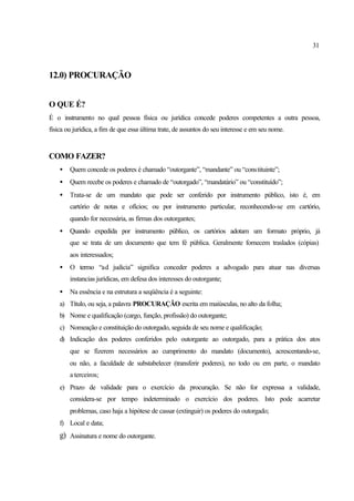 31
12.0) PROCURAÇÃO
O QUE É?
É o instrumento no qual pessoa física ou jurídica concede poderes competentes a outra pessoa,
física ou jurídica, a fim de que essa última trate, de assuntos do seu interesse e em seu nome.
COMO FAZER?
• Quem concede os poderes é chamado “outorgante”, “mandante” ou “constituinte”;
• Quem recebe os poderes e chamado de “outorgado”, “mandatário” ou “constituído”;
• Trata-se de um mandato que pode ser conferido por instrumento público, isto é, em
cartório de notas e ofícios; ou por instrumento particular, reconhecendo-se em cartório,
quando for necessária, as firmas dos outorgantes;
• Quando expedida por instrumento público, os cartórios adotam um formato próprio, já
que se trata de um documento que tem fé pública. Geralmente fornecem traslados (cópias)
aos interessados;
• O termo “ad judicia” significa conceder poderes a advogado para atuar nas diversas
instancias jurídicas, em defesa dos interesses do outorgante;
• Na essência e na estrutura a seqüência é a seguinte:
a) Título, ou seja, a palavra PROCURAÇÃO escrita em maiúsculas, no alto da folha;
b) Nome e qualificação (cargo, função, profissão) do outorgante;
c) Nomeação e constituição do outorgado, seguida de seu nome e qualificação;
d) Indicação dos poderes conferidos pelo outorgante ao outorgado, para a prática dos atos
que se fizerem necessários ao cumprimento do mandato (documento), acrescentando-se,
ou não, a faculdade de substabelecer (transferir poderes), no todo ou em parte, o mandato
a terceiros;
e) Prazo de validade para o exercício da procuração. Se não for expressa a validade,
considera-se por tempo indeterminado o exercício dos poderes. Isto pode acarretar
problemas, caso haja a hipótese de cassar (extinguir) os poderes do outorgado;
f) Local e data;
g) Assinatura e nome do outorgante.
 