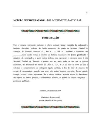 32
MODELO DE PROCURAÇÃO 01 – POR INSTRUMENTO PARTICULAR
PROCURAÇÃO
Com o presente instrumento particular, o abaixo assinado (nome completo do outorgante),
brasileiro, divorciado, professor do Estado aposentado, do quadro da Secretaria Estadual de
Educação de Bananais, matricula n...., RG n...., e CPF n....., residente e domiciliado em
.................., nesta cidade, nomeia e constitui seu bastante procurador o Sr. (nome, qualificação e
endereço do outorgado), a quem confere poderes para representar o outorgante junto à esta
Secretária Estadual de Bananais, e praticar, em seu nome, todos os atos que se fizerem
necessários, em decorrência dos termos do Ofício n. 1234, de 21 de maio de 1999, em que é
solicitado o comparecimento do outorgante àquela secretaria, a fim de tratar do processo de
revisão de aposentadoria, podendo para tanto, tudo assinar, requerer, concordar, discutir, desistir,
transigir, recorrer, efetuar pagamentos, dar e receber quitação, requisitar copias de documentos,
em especial do referido processo, e substabelecer, inclusive, os poderes da cláusula “ad judicia” a
profissional qualificado.
Bananais, 29 de maio de 1999.
(Assinatura do outorgante)
(Nome completo do outorgante)
 
