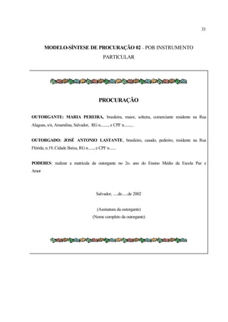 33
MODELO-SÍNTESE DE PROCURAÇÃO 02 – POR INSTRUMENTO
PARTICULAR
PROCURAÇÃO
OUTORGANTE: MARIA PEREIRA, brasileira, maior, solteira, comerciante residente na Rua
Alagoas, s/n, Amaralina, Salvador, RG n........, e CPF n......., .
OUTORGADO: JOSÉ ANTONIO LASTANTE, brasileiro, casado, pedreiro, residente na Rua
Flórida, n.19, Cidade Baixa, RG n......, e CPF n.......
PODERES: realizar a matrícula da outorgante no 2o. ano do Ensino Médio da Escola Paz e
Amor
Salvador, .....de......de 2002
(Assinatura da outorgante)
(Nome completo da outorgante)
 