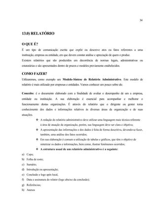 34
13.0) RELATÓRIO
O QUE É?
É um tipo de comunicação escrita que expõe ou descreve atos ou fatos referentes a uma
instituição, empresa ou entidade, em que devem constar análise e apreciação de quem o produz.
Existem relatórios que são produzidos em decorrência de normas legais, administrativas ou
estatutárias e são apresentados dentro de prazos e modelos previamente estabelecidos.
COMO FAZER?
Utilizaremos, como exemplo um Modelo-Síntese de Relatório Administrativo. Este modelo de
relatório é mais utilizado por empresas e entidades. Vamos conhecer um pouco sobre ele.
Conceito: é o documento elaborado com a finalidade de avaliar o desempenho de um a empresa,
entidade ou instituição. A sua elaboração é essencial para acompanhar e melhorar o
funcionamento destas organizações. É através do relatório que o dirigente ou gestor toma
conhecimento dos dados e informações relativos às diversas áreas da organização e de suas
atuações.
v A redação do relatório administrativo deve utilizar uma linguagem mais técnica referente
à área de atuação da organização, porém, sua linguagem deve ser clara e objetiva;
v A apresentação das informações e dos dados é feita de forma descritiva, devendo-se fazer,
também, uma análise dos fatos ocorridos;
v Em sua elaboração é comum a utilização de tabelas e gráficos, que têm o objetivo de
sintetizar os dados e informações, bem como, ilustrar fenômenos ocorridos;
v A estrutura usual de um relatório administrativo é a seguinte:
a) Capa;
b) Folha de rosto;
c) Sumário;
d) Introdução ou apresentação;
e) Conclusão e logo após local,
f) Data e assinatura do relator (logo abaixo da conclusão);
g) Referências;
h) Anexos
 