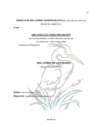 35
MODELO DE RELATÓRIO ADMINISTRATIVODE UMA ONG DA ÁREA DE
PROTEÇÃO AMBIENTAL:
a) capa:
ORGANIZAÇÃO AMIGO DOS BICHOS
Rua Tamanduá Bandeira, s/n, Bairro Mico Preto. Salvador-Ba
Tel: 232546-1254 . CNPJ: 215245212/0001
(Logomarca da Organização)
RELATÓRIO DE ATIVIDADES
(Janeiro à Dezembro de 2003)
Relator: João dos Pássaros - Diretor
Requerente: Organização financiadora nome..........................
Salvador-Ba
 