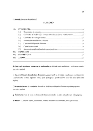 37
c) sumário (em uma página inteira)
SUMÁRIO
1.0) INTRODUÇÃO...............................................................................................................................p.
1.1) Organização de passeatas.....................................................................................................p.
1.2) Campanhas de Mobilização contra a utilização de cobaias em laboratórios.......................p.
1.3) Campanhas de vacinação animal.........................................................................................p.
1.4) Palestras em universidades e escolas...................................................................................p.
1.5) Capacitação de guardas florestais........................................................................................p.
1.6) Captação de recursos...........................................................................................................p.
1.7) Aumento do quadro de funcionários e voluntários..............................................................p.
2.0) CONCLUSÃO ................................................................................................................................p.
3.0) REFERÊNCIAS..............................................................................................................................p.
4.0) ANEXOS..........................................................................................................................................p.
_________________________________________________________________________________
d) Desenvolvimento da apresentação ou introdução, dizendo quais os objetivos e motivos do relatório
(em outra página);
e) Desenvolvimento de cada item do sumário, descrevendo as atividades e analisando-as criticamente.
Dizer se surtiu o efeito esperado, como, quem participou e quando ocorreu cada uma delas (em outra
página);
f) Desenvolvimento da conclusão, fazendo as devidas considerações finais e sugestões propostas.
(em outra página);
g) Referências: lista de locais ou fontes onde foram encontrados os dados utilizados (em outra página);
h) Anexos : Contendo tabelas, documentos, folderes utilizados nas campanhas, fotos, gráficos etc...
 