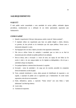 38
14.0) REQUERIMENTO
O QUE É?
É todo pedido escrito encaminhado a uma autoridade do serviço público, solicitando alguma
providência, reconhecimento ou a atribuição de um direito apresentando, argumentos para
fundamentá-lo.
COMO FAZER?
• Quando o requerimento é feito por várias pessoas, recebe o nome de “abaixo-assinado”;
• É impróprio utilizar um requerimento para fazer um pedido dirigido a chefes, diretores,
ou gerentes, da área privada ou de instituições que não sejam públicas. Nesses casos o
instrumento adequado é a carta;
• Sua linguagem deve ser clara e objetiva, devendo evitar argumentos sentimentais;
• Não deve-se utilizar formas de saudações à autoridade, quer no inicio ou no final do
documento para não confundir um pedido justificável com adulação;
• Deve-se deixar, entre a invocação e o inicio do texto, um espaço de sete linhas (se for
escrito à mão) e de sete espaços-duplos (se for digitado ou datilografado), a fim de que a
autoridade coloque seu despacho;
• Em qualquer hipótese a estrutura deste documento é a seguinte:
a) Invocação - nome da autoridade e do cargo por ela exercido, precedido da competente
forma de tratamento, no alto do papel;
b) Texto, contendo inicialmente o nome, dados pessoais de identificação do requerente e, em
seguida, a exposição do pedido com os argumentos que o fundamentam. Se existir muitos
argumentos, estes devem ser numerados;
c) Fecho, utilizando-se, apenas, a expressão “Nestes termos” (em uma linha) e “pede
deferimento” (na linha logo abaixo);
d) Local e data;
e) Assinatura do requerente.
 