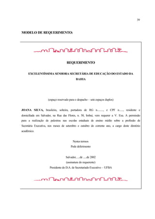 39
MODELO DE REQUERIMENTO:
REQUERIMENTO
EXCELENTÍSSIMA SENHORA SECRETÁRIA DE EDUCAÇÃO DO ESTADO DA
BAHIA
(espaço reservado para o despacho – sete espaços duplos)
JOANA SILVA, brasileira, solteira, portadora de RG n........., e CPF n......, residente e
domiciliada em Salvador, na Rua das Flores, n. 50, Imbuí, vem requerer a V. Exa. A permissão
para a realização de palestras nas escolas estaduais de ensino médio sobre a profissão de
Secretária Executiva, nos meses de setembro e outubro do corrente ano, a cargo deste diretório
acadêmico.
Nestes termos
Pede deferimento
Salvador, ....de .....de 2002
(assinatura do requerente)
Presidente do D.A. de Secretariado Executivo – UFBA
 