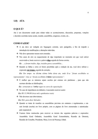 4
1.0) ATA
O QUE É?
Ata é um documento usado para relatar todas os acontecimentos, discussões, propostas, votações
e decisões ocorridas numa sessão, reunião, assembléia, congresso, evento, etc...
COMO FAZER?
v A ata deve ser redigida em linguagem corrente, sem parágrafos, a fim de impedir a
introdução de modificações e alterações indevidas;
v Não deve apresentar rasuras nem emendas;
v Nos casos de erro ou esquecimento de algo importante no momento em que você estiver
escrevendo-a, basta escrever a palavra digo seguida da forma correta;
Ex: ....e foram traídos, digo, trazidos para a assembléia....
v Quando as falhas e erros só forem percebidas após a redação da ata, você deve utilizar a
expressão em tempo, seguida da correção;
Ex: Em tempo: na décima sétima linha desta ata, onde lê-se “foram escolhidos os
representantes”, leia-se “foram escolhidos 2 (dois) representantes”.
v É melhor que os números sejam escritos por extenso em parênteses , para que não
ocorram dúvidas ou falsificações;
Ex: sortearam-se 3 (três) vagas no curso de capacitação.
v No caso de importância em dinheiro, é necessário escrever assim:
Ex: R$ 13.500,00 (treze mil e quinhentos reais)
v Não devemos usar abreviaturas;
Ex: SSA. para dizer Salvador.
v Quando se tratar de reuniões ou assembléias previstas em estatutos e regulamentos, a ata
será lavrada (escrita) em livro próprio, com as páginas do livro enumeradas e autenticadas
pelo responsável;
v Usamos letras maiúsculas para escrever as iniciais das seguintes palavras e expressões:
Assembléia Geral Ordinária, Assembléia Geral Extraordinária, Reunião da Diretoria,
Reunião do Conselho, Presidente, Mesa, Livro de Presença, Edital;
 