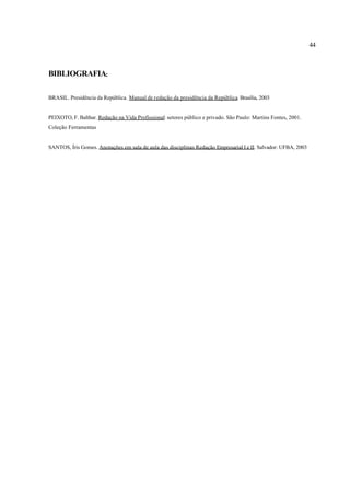 44
BIBLIOGRAFIA:
BRASIL. Presidência da República. Manual de redação da presidência da República. Brasília, 2003
PEIXOTO, F. Balthar. Redação na Vida Profissional: setores público e privado. São Paulo: Martins Fontes, 2001.
Coleção Ferramentas
SANTOS, Íris Gomes. Anotações em sala de aula das disciplinas Redação Empresarial I e II. Salvador: UFBA, 2003
 