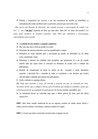 5
v Quando o responsável por escrever a ata não encontra-se na reunião ou assembléia, os
participantes da sessão escolhem entre os presentes, pessoas que escreverão a ata;
Ex: ...para esta Reunião da Diretoria, não estando presente o encarregado de redigir “ad
hoc” a ata, (“ad doc” expressão do latim que quer dizer “para isto” ou “para esta reunião”) foi
eleito pelos membros de diretoria presentes, João Silva que substituirá o encarregado,
especialmente nesta reunião.
v A redação da ata obedece a seguinte seqüência:
a) Dia, mês, ano, hora e local da reunião ou evento;
b) Nomeação das pessoas presentes, com suas qualificações e cargos;
c) Referência ao modo utilizado para a convocação da reunião ou assembléia (se foi edital,
aviso, comunicado, carta);
d) Referência à abertura dos trabalhos pelo presidente, que geralmente, lê a ata da reunião
anterior para que sejam feitas as correções ou alterações de acordo com a vontade dos
participantes;
e) Registro do cumprimento da pauta ou ordem do dia (assuntos a serem discutidos),
seguindo a descrição fiel e resumida de todas as ocorrências e das decisões que tiverem
sido discutidas e adotadas pela maioria dos participantes;
f) Fecho, contendo os seguintes dizeres:
Ex: Nada mais havendo a tratar, foi lavrada a presente ata que vai assinada por mim,
secretário ad hoc que a redigiu e lavrou, pelo Presidente que dirigiu os trabalhos e pelos que
estiveram presentes na qualidade de participantes da Sessão (reunião, assembléia, etc).
h) As assinaturas devem ser colocadas logo após a última palavra do texto, para não deixar
espaço livre.
OBS¹: além desse modelo tradicional de ata em algumas ocasiões de caráter menos oficial e
solene é possível adotar a Ata-Síntese, conforme modelo 02 a seguir.
OBS²: é comum que todos os presentes assinem todas as páginas da Ata.
 