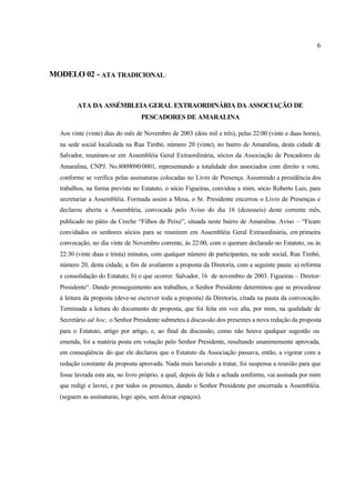 6
MODELO 02 - ATA TRADICIONAL:
ATA DA ASSÉMBLEIA GERAL EXTRAORDINÁRIA DA ASSOCIAÇÃO DE
PESCADORES DE AMARALINA
Aos vinte (vinte) dias do mês de Novembro de 2003 (dois mil e três), pelas 22:00 (vinte e duas horas),
na sede social localizada na Rua Timbó, número 20 (vinte), no bairro de Amaralina, desta cidade de
Salvador, reuniram-se em Assembléia Geral Extraordinária, sócios da Associação de Pescadores de
Amaralina, CNPJ. No.8009090/0001, representando a totalidade dos associados com direito a voto,
conforme se verifica pelas assinaturas colocadas no Livro de Presença. Assumindo a presidência dos
trabalhos, na forma prevista no Estatuto, o sócio Figueiras, convidou a mim, sócio Roberto Luis, para
secretariar a Assembléia. Formada assim a Mesa, o Sr. Presidente encerrou o Livro de Presenças e
declarou aberta a Assembléia, convocada pelo Aviso do dia 16 (dezesseis) deste corrente mês,
publicado no pátio da Creche “Filhos de Peixe”, situada neste bairro de Amaralina. Aviso – “Ficam
convidados os senhores sócios para se reunirem em Assembléia Geral Extraordinária, em primeira
convocação, no dia vinte de Novembro corrente, às 22:00, com o quorum declarado no Estatuto, ou às
22:30 (vinte duas e trinta) minutos, com qualquer número de participantes, na sede social, Rua Timbó,
número 20, desta cidade, a fim de avaliarem a proposta da Diretoria, com a seguinte pauta: a) reforma
e consolidação do Estatuto; b) o que ocorrer. Salvador, 16 de novembro de 2003. Figueiras – Diretor-
Presidente“. Dando prosseguimento aos trabalhos, o Senhor Presidente determinou que se procedesse
à leitura da proposta (deve-se escrever toda a proposta) da Diretoria, citada na pauta da convocação.
Terminada a leitura do documento de proposta, que foi feita em voz alta, por mim, na qualidade de
Secretário ad hoc, o Senhor Presidente submeteu à discussão dos presentes a nova redação da proposta
para o Estatuto, artigo por artigo, e, ao final da discussão, como não houve qualquer sugestão ou
emenda, foi a matéria posta em votação pelo Senhor Presidente, resultando unanimemente aprovada,
em conseqüência do que ele declarou que o Estatuto da Associação passava, então, a vigorar com a
redação constante da proposta aprovada. Nada mais havendo a tratar, foi suspensa a reunião para que
fosse lavrada esta ata, no livro próprio, a qual, depois de lida e achada conforme, vai assinada por mim
que redigi e lavrei, e por todos os presentes, dando o Senhor Presidente por encerrada a Assembléia.
(seguem as assinaturas, logo após, sem deixar espaços).
 