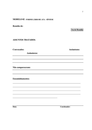 7
MODELO 02 - FORMULÁRIO DE ATA –SÍNTESE
Reunião de:
AtadaReunião
ASSUNTOS TRATADOS:
Convocados: Assinaturas:
Assinaturas:
Não compareceram:
Encaminhamentos:
___________________________________________________________________
___________________________________________________________________
___________________________________________________________________
___________________________________________________________________
____________________________________________
Data: Coordenador:
 