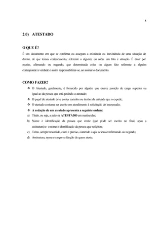 8
2.0) ATESTADO
O QUE É?
É um documento em que se confirma ou assegura a existência ou inexistência de uma situação de
direito, de que temos conhecimento, referente a alguém, ou sobre um fato e situação. É dizer por
escrito, afirmando ou negando, que determinada coisa ou algum fato referente a alguém
corresponde à verdade e assim responsabilizar-se, ao assinar o documento.
COMO FAZER?
v O Atestado, geralmente, é fornecido por alguém que exerce posição de cargo superior ou
igual ao da pessoa que está pedindo o atestado;
v O papel do atestado deve conter carimbo ou timbre da entidade que o expede;
v O atestado costuma ser escrito em atendimento à solicitação do interessado;
v A redação de um atestado apresenta a seguinte ordem:
a) Título, ou seja, a palavra ATESTADO em maiúsculas;
b) Nome e identificação da pessoa que emite (que pode ser escrito no final, após a
assinatura) e o nome e identificação da pessoa que solicitou;
c) Texto, sempre resumido, claro e preciso, contendo o que se está confirmando ou negando;
d) Assinatura, nome e cargo ou função de quem atesta.
 