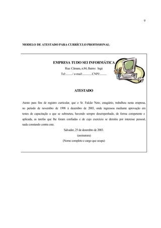 9
MODELO DE ATESTADO PARA CURRÍCULO PROFISSIONAL:
EMPRESA TUDO SEI INFORMÁTICA
Rua: Câmara, n.84, Bairro: Ingá
Tel:........./ e-mail:.............CNPJ:.........
ATESTADO
Atesto para fins de registro curricular, que o Sr. Falcão Neto, estagiário, trabalhou nesta empresa,
no período de novembro de 1998 à dezembro de 2003, onde ingressou mediante aprovação em
testes de capacitação a que se submeteu, havendo sempre desempenhado, de forma competente e
aplicada, as tarefas que lhe foram confiadas e de cujo exercício se demitiu por interesse pessoal,
nada constando contra este.
Salvador, 25 de dezembro de 2003.
(assinatura)
(Nome completo e cargo que ocupa)
 
