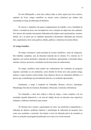 10



       No item Bibliografia, o autor deve indicar todas as obras (sejam elas livros inteiros,
capítulos de livros, artigos científicos ou mesmo outros relatórios) que tenham sido
consultadas ao longo da elaboração do Relatório.


       Os Anexos e Apêndices são partes complementares do trabalho, com a finalidade de
ilustrar o conteúdo do texto, mas incompatíveis com a inserção em algum dos seus capítulos.
Nos Anexos são reunidos documentos elaborados pelo próprio autor (questionários, resumos,
tabelas, etc.), ao passo que no Apêndice apresenta-se documentos elaborados por terceiros
(leis, regulamentos, bem como gráficos, tabelas, gráficos e estatísticas de autoria alheia).


2.5 Artigo Científico


       Os artigos constituem a parte principal de revistas científicas e anais de congressos.
São trabalhos completos, mas de dimensão reduzida (de no mínimo 10 e máximo de 15
páginas), com autoria declarada e indicação de referências, apresentando e discutindo idéias,
métodos, técnicas, processos e resultados nas diversas áreas do conhecimento.


       Os artigos científicos tanto podem dar conhecimento dos resultados de pesquisas
originais concluídas ou em andamento, como abordar de forma nova uma questão antiga,
analisar e expor assuntos controvertidos. Seus objetivos devem ser claramente definidos e é
preciso que a metodologia seja devidamente descrita e os resultados apresentados.


       Geralmente, o artigo é composto de Cabeçalho, Resumo, Abstract, Introdução,
Metodologia, Revisão de Literatura, Resultados e Discussão, Conclusão e Referências.


       No Cabeçalho, o autor deve indicar o título do artigo, o nome completo e de seu
orientador (quando disponível), e em nota de rodapé, devem ser descritas suas respectivas
titulações e endereços eletrônicos para contato.


       No Resumo deve constar a apresentação do tema, sua justificativa (importância), a
indicação do objetivo, problema, hipótese e metodologia de elaboração da pesquisa, bem
como seus resultados e conclusão. Sua função é servir de indicação prévia do conteúdo ao
leitor ou comissão encarregada da publicação em evento e/ou revista nacional.
 