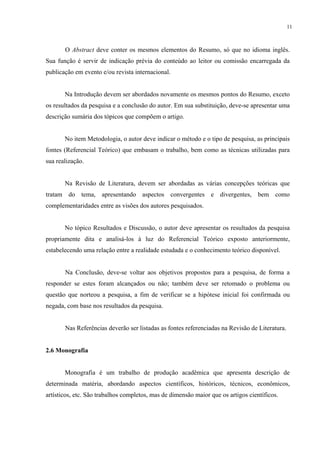 11



       O Abstract deve conter os mesmos elementos do Resumo, só que no idioma inglês.
Sua função é servir de indicação prévia do conteúdo ao leitor ou comissão encarregada da
publicação em evento e/ou revista internacional.


       Na Introdução devem ser abordados novamente os mesmos pontos do Resumo, exceto
os resultados da pesquisa e a conclusão do autor. Em sua substituição, deve-se apresentar uma
descrição sumária dos tópicos que compõem o artigo.


       No item Metodologia, o autor deve indicar o método e o tipo de pesquisa, as principais
fontes (Referencial Teórico) que embasam o trabalho, bem como as técnicas utilizadas para
sua realização.


       Na Revisão de Literatura, devem ser abordadas as várias concepções teóricas que
tratam do tema, apresentando aspectos convergentes e divergentes, bem como
complementaridades entre as visões dos autores pesquisados.


       No tópico Resultados e Discussão, o autor deve apresentar os resultados da pesquisa
propriamente dita e analisá-los à luz do Referencial Teórico exposto anteriormente,
estabelecendo uma relação entre a realidade estudada e o conhecimento teórico disponível.


       Na Conclusão, deve-se voltar aos objetivos propostos para a pesquisa, de forma a
responder se estes foram alcançados ou não; também deve ser retomado o problema ou
questão que norteou a pesquisa, a fim de verificar se a hipótese inicial foi confirmada ou
negada, com base nos resultados da pesquisa.


       Nas Referências deverão ser listadas as fontes referenciadas na Revisão de Literatura.


2.6 Monografia


       Monografia é um trabalho de produção acadêmica que apresenta descrição de
determinada matéria, abordando aspectos científicos, históricos, técnicos, econômicos,
artísticos, etc. São trabalhos completos, mas de dimensão maior que os artigos científicos.
 