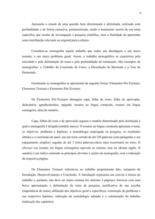 12



       Apresenta o estudo de uma questão bem determinada e delimitada, realizado com
profundidade e de forma exaustiva, pormenorizada, sendo o tratamento escrito de um tema
específico que resulte de investigação e pesquisa científica, com a finalidade de apresentar
uma contribuição relevante ou original para a ciência.


       Considera-se monografia aquele trabalho que reduz sua abordagem a um único
assunto, a um único problema geral. Assim, o trabalho monográfico se caracteriza pela
unicidade e pela delimitação do tema e pela profundidade do tratamento. São exemplos de
monografias: o Trabalho de Conclusão de Curso, a Dissertação de Mestrado e a Tese de
Doutorado.


       Geralmente as monografias se apresentam da seguinte forma: Elementos Pré-Textuais,
Elementos Textuais e Elementos Pós-Textuais.


       Os Elementos Pré-Textuais abrangem capa, folha de rosto, folha de aprovação,
dedicatória, agradecimentos, epígrafe, resumo na língua vernácula, resumo em língua
estrangeira, além de sumário.


       Capa, folhas de rosto e de aprovação seguem o modelo determinado pela instituição à
qual a monografia é dirigida (modelo anexo). O resumo na língua vernácula apresenta o tema,
os objetivos, problema e hipótese, a metodologia empregada na pesquisa, os resultados
obtidos e a conclusão do autor, em um texto corrido de até 250 palavras (sem parágrafos e em
espaçamento simples), seguido de até 3 (três) palavras-chave mais recorrentes no texto. O
abstract (ou resumo em língua estrangeira) equivale ao resumo, mas no idioma inglês. O
sumário é um índice contendo as principais divisões e seções da monografia, com a indicação
da respectiva página.


       Os Elementos Textuais referem-se ao trabalho propriamente dito, composto de
Introdução, Desenvolvimento e Conclusão. A Introdução representa um convite à leitura do
trabalho e, portanto, não deve ser muito extensa (no máximo 3 páginas). Inicia-se com uma
breve apresentação e delimitação do tema de pesquisa, justificativa de sua escolha
(importância do tema), definição dos objetivos geral e específicos, construção do problema e
sua respectiva hipótese, indicação da metodologia adotada e a estruturação do trabalho
(indicação dos capítulos).
 
