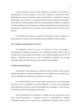 13



       O Desenvolvimento constitui a parte fundamental do trabalho, pois apresenta os
desdobramentos do tema escolhido em suas partes (capítulos de Referencial Teórico,
Metodologia da Pesquisa e Discussão e Análise dos Resultados). A Conclusão é a síntese da
argumentação, que se inicia com a retomada dos objetivos geral e específicos da pesquisa, a
fim de explicar se foram alcançados, bem como a reapresentação do problema e sua hipótese,
no intuito de determinar sua confirmação ou refutação, apresentando-se as passagens do texto
que servem de comprovação. Por fim, sugere-se novos trabalhos acerca do mesmo tema de
pesquisa.


       Os Elementos Pós-Textuais são compostos de Referências, Anexos e Apêndices, os
quais obedecem aos mesmos critérios estabelecidos para o Relatório e Artigo Científico.


2.6.1 Trabalho de Conclusão de Curso (TCC)


       As monografias referentes ao grau de conclusão de cursos de graduação e
especialização são trabalhos de iniciação, ou seja, introdução à pesquisa científica. Têm sua
extensão mínima recomendada pela instituição à qual se destinam (geralmente entre 40 e 50
páginas) e objetivam desenvolver no aluno a capacidade de discussão das principais
concepções teóricas em uma única língua e sua correlação com a realidade.


2.6.2 Dissertação de Mestrado


       A dissertação é uma exigência para a obtenção do título de mestre, sendo um tipo de
trabalho apresentado na conclusão da pós-graduação. É um trabalho feito nos moldes da tese,
com a peculiaridade de ser ainda uma tese inicial ou em miniatura.


       É de finalidade didática, pois constitui grande treinamento para a tese propriamente
dita. Situa-se entre a monografia em nível de graduação e a tese em nível de doutorado,
porque aborda temas de maior extensão e profundidade que na graduação, e é fruto de rigor e
de reflexões científicas, também próprias do doutorado.


       Para sua elaboração não se exigirá que o trabalho seja uma comunicação de nova
teoria, pioneira interpretação e explicação de fatos, ou apresentação de verdadeira
investigação científica com a característica de “originalidade”. Entretanto, exige-se que seja
 