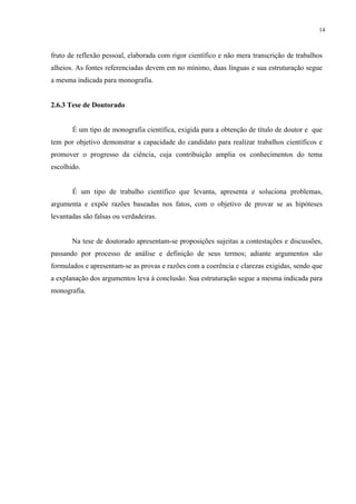 14



fruto de reflexão pessoal, elaborada com rigor científico e não mera transcrição de trabalhos
alheios. As fontes referenciadas devem em no mínimo, duas línguas e sua estruturação segue
a mesma indicada para monografia.


2.6.3 Tese de Doutorado


       É um tipo de monografia científica, exigida para a obtenção de título de doutor e que
tem por objetivo demonstrar a capacidade do candidato para realizar trabalhos científicos e
promover o progresso da ciência, cuja contribuição amplia os conhecimentos do tema
escolhido.


       É um tipo de trabalho científico que levanta, apresenta e soluciona problemas,
argumenta e expõe razões baseadas nos fatos, com o objetivo de provar se as hipóteses
levantadas são falsas ou verdadeiras.


       Na tese de doutorado apresentam-se proposições sujeitas a contestações e discussões,
passando por processo de análise e definição de seus termos; adiante argumentos são
formulados e apresentam-se as provas e razões com a coerência e clarezas exigidas, sendo que
a explanação dos argumentos leva à conclusão. Sua estruturação segue a mesma indicada para
monografia.
 