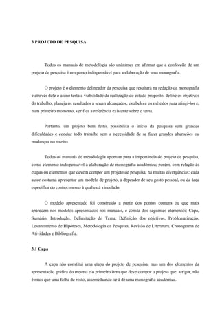 3 PROJETO DE PESQUISA




       Todos os manuais de metodologia são unânimes em afirmar que a confecção de um
projeto de pesquisa é um passo indispensável para a elaboração de uma monografia.


       O projeto é o elemento delineador da pesquisa que resultará na redação da monografia
e através dele o aluno testa a viabilidade da realização do estudo proposto, define os objetivos
do trabalho, planeja os resultados a serem alcançados, estabelece os métodos para atingi-los e,
num primeiro momento, verifica a referência existente sobre o tema.


       Portanto, um projeto bem feito, possibilita o início da pesquisa sem grandes
dificuldades e conduz todo trabalho sem a necessidade de se fazer grandes alterações ou
mudanças no roteiro.


       Todos os manuais de metodologia apontam para a importância do projeto de pesquisa,
como elemento indispensável à elaboração de monografia acadêmica; porém, com relação às
etapas ou elementos que devem compor um projeto de pesquisa, há muitas divergências: cada
autor costuma apresentar um modelo de projeto, a depender de seu gosto pessoal, ou da área
específica do conhecimento à qual está vinculado.


       O modelo apresentado foi construído a partir dos pontos comuns ou que mais
aparecem nos modelos apresentados nos manuais, e consta dos seguintes elementos: Capa,
Sumário, Introdução, Delimitação do Tema, Definição dos objetivos, Problematização,
Levantamento de Hipóteses, Metodologia da Pesquisa, Revisão de Literatura, Cronograma de
Atividades e Bibliografia.


3.1 Capa


       A capa não constitui uma etapa do projeto de pesquisa, mas um dos elementos da
apresentação gráfica do mesmo e o primeiro item que deve compor o projeto que, a rigor, não
é mais que uma folha de rosto, assemelhando-se à de uma monografia acadêmica.
 