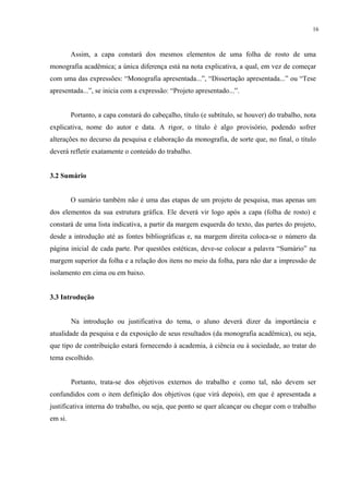 16



         Assim, a capa constará dos mesmos elementos de uma folha de rosto de uma
monografia acadêmica; a única diferença está na nota explicativa, a qual, em vez de começar
com uma das expressões: “Monografia apresentada...”, “Dissertação apresentada...” ou “Tese
apresentada...”, se inicia com a expressão: “Projeto apresentado...”.


         Portanto, a capa constará do cabeçalho, título (e subtítulo, se houver) do trabalho, nota
explicativa, nome do autor e data. A rigor, o título é algo provisório, podendo sofrer
alterações no decurso da pesquisa e elaboração da monografia, de sorte que, no final, o título
deverá refletir exatamente o conteúdo do trabalho.


3.2 Sumário


         O sumário também não é uma das etapas de um projeto de pesquisa, mas apenas um
dos elementos da sua estrutura gráfica. Ele deverá vir logo após a capa (folha de rosto) e
constará de uma lista indicativa, a partir da margem esquerda do texto, das partes do projeto,
desde a introdução até as fontes bibliográficas e, na margem direita coloca-se o número da
página inicial de cada parte. Por questões estéticas, deve-se colocar a palavra “Sumário” na
margem superior da folha e a relação dos itens no meio da folha, para não dar a impressão de
isolamento em cima ou em baixo.


3.3 Introdução


         Na introdução ou justificativa do tema, o aluno deverá dizer da importância e
atualidade da pesquisa e da exposição de seus resultados (da monografia acadêmica), ou seja,
que tipo de contribuição estará fornecendo à academia, à ciência ou à sociedade, ao tratar do
tema escolhido.


         Portanto, trata-se dos objetivos externos do trabalho e como tal, não devem ser
confundidos com o item definição dos objetivos (que virá depois), em que é apresentada a
justificativa interna do trabalho, ou seja, que ponto se quer alcançar ou chegar com o trabalho
em si.
 
