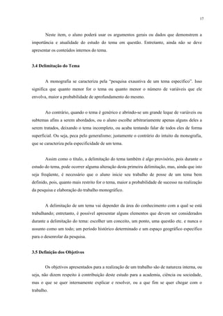 17



       Neste item, o aluno poderá usar os argumentos gerais ou dados que demonstrem a
importância e atualidade do estudo do tema em questão. Entretanto, ainda não se deve
apresentar os conteúdos internos do tema.


3.4 Delimitação do Tema


       A monografia se caracteriza pela “pesquisa exaustiva de um tema específico”. Isso
significa que quanto menor for o tema ou quanto menor o número de variáveis que ele
envolva, maior a probabilidade de aprofundamento do mesmo.


       Ao contrário, quando o tema é genérico e abrindo-se um grande leque de variáveis ou
subtemas afins a serem abordados, ou o aluno escolhe arbitrariamente apenas alguns deles a
serem tratados, deixando o tema incompleto, ou acaba tentando falar de todos eles de forma
superficial. Ou seja, peca pelo generalismo; justamente o contrário do intuito da monografia,
que se caracteriza pela especificidade de um tema.


       Assim como o título, a delimitação do tema também é algo provisório, pois durante o
estudo do tema, pode ocorrer alguma alteração desta primeira delimitação, mas, ainda que isto
seja freqüente, é necessário que o aluno inicie seu trabalho de posse de um tema bem
definido, pois, quanto mais restrito for o tema, maior a probabilidade de sucesso na realização
da pesquisa e elaboração do trabalho monográfico.


       A delimitação de um tema vai depender da área do conhecimento com a qual se está
trabalhando; entretanto, é possível apresentar alguns elementos que devem ser considerados
durante a delimitação do tema: escolher um conceito, um ponto, uma questão etc. e nunca o
assunto como um todo; um período histórico determinado e um espaço geográfico específico
para o desenrolar da pesquisa.


3.5 Definição dos Objetivos


       Os objetivos apresentados para a realização de um trabalho são de natureza interna, ou
seja, não dizem respeito à contribuição deste estudo para a academia, ciência ou sociedade,
mas o que se quer internamente explicar e resolver, ou a que fim se quer chegar com o
trabalho.
 