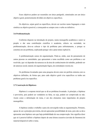 18



       Esses objetivos podem ser resumidos em único parágrafo, sintetizados em um único
objetivo geral, posteriormente dividido em objetivos específicos.


       Os objetivos, sejam geral ou específicos, devem ser escritos numa linguagem o mais
sintética ou objetiva possível, e começando-se sempre com o verbo no infinitivo.


3.6 Problematização


       Conforme disposto na introdução do projeto, numa monografia acadêmica o autor se
propõe a dar uma contribuição científica à academia, ciência ou sociedade; na
problematização, deve-se colocar o tipo de problema para enfrentamento, e porque se
constitui em um problema, explicando porque vale a pena tentar explicá-lo.


       A problematização carece de argumentação. Pode-se, então, usar do pensamento de
outras pessoas ou autoridades, que apresentam o tema escolhido como um problema a ser
resolvido, que vai depender da natureza ou da área do conhecimento do trabalho, podendo ser
de natureza social, natural, de argumentação lógica, de contradição à teoria etc.


       Os problemas levantados para uma pesquisa devem estar em perfeita sintonia com os
objetivos definidos, de forma que, para cada objetivo geral e/ou específicos se tenha um
problema geral e/ou específico.


3.7 Construção de Hipóteses


       Hipótese é a resposta inicial que se dá ao problema levantado. A princípio, a hipótese
é provisória, pois poderá ser verdadeira ou falsa, ou seja, poderá ser comprovada ou não.
Assim como a delimitação do tema, é um dos elementos mais importantes do projeto
monográfico.


       A hipótese conduz o trabalho e para ela convergirão todas as argumentações. Portanto,
apesar de ser a princípio provisória, deverá apresentar possibilidade de teste, pois não se deve
apresentar uma hipótese sem que haja probabilidade de sua comprovação. Isto significa dizer
que só é possível definir a hipótese depois de uma leitura exaustiva (revisão de literatura) do
material disponível sobre o tema.
 