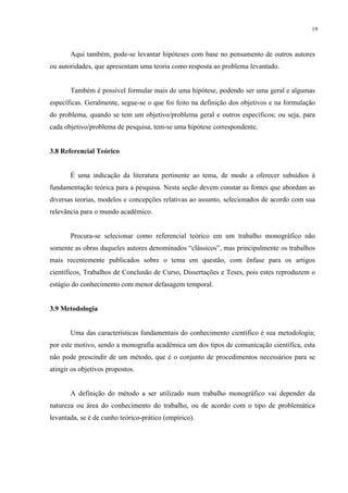 19



       Aqui também, pode-se levantar hipóteses com base no pensamento de outros autores
ou autoridades, que apresentam uma teoria como resposta ao problema levantado.


       Também é possível formular mais de uma hipótese, podendo ser uma geral e algumas
específicas. Geralmente, segue-se o que foi feito na definição dos objetivos e na formulação
do problema, quando se tem um objetivo/problema geral e outros específicos; ou seja, para
cada objetivo/problema de pesquisa, tem-se uma hipótese correspondente.


3.8 Referencial Teórico


       É uma indicação da literatura pertinente ao tema, de modo a oferecer subsídios à
fundamentação teórica para a pesquisa. Nesta seção devem constar as fontes que abordam as
diversas teorias, modelos e concepções relativas ao assunto, selecionados de acordo com sua
relevância para o mundo acadêmico.


       Procura-se selecionar como referencial teórico em um trabalho monográfico não
somente as obras daqueles autores denominados “clássicos”, mas principalmente os trabalhos
mais recentemente publicados sobre o tema em questão, com ênfase para os artigos
científicos, Trabalhos de Conclusão de Curso, Dissertações e Teses, pois estes reproduzem o
estágio do conhecimento com menor defasagem temporal.


3.9 Metodologia


       Uma das características fundamentais do conhecimento científico é sua metodologia;
por este motivo, sendo a monografia acadêmica um dos tipos de comunicação científica, esta
não pode prescindir de um método, que é o conjunto de procedimentos necessários para se
atingir os objetivos propostos.


       A definição do método a ser utilizado num trabalho monográfico vai depender da
natureza ou área do conhecimento do trabalho, ou de acordo com o tipo de problemática
levantada, se é de cunho teórico-prático (empírico).
 