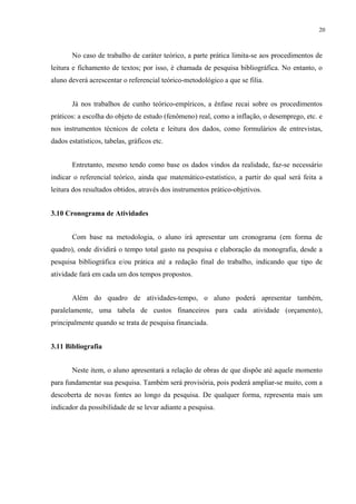 20



       No caso de trabalho de caráter teórico, a parte prática limita-se aos procedimentos de
leitura e fichamento de textos; por isso, é chamada de pesquisa bibliográfica. No entanto, o
aluno deverá acrescentar o referencial teórico-metodológico a que se filia.


       Já nos trabalhos de cunho teórico-empíricos, a ênfase recai sobre os procedimentos
práticos: a escolha do objeto de estudo (fenômeno) real, como a inflação, o desemprego, etc. e
nos instrumentos técnicos de coleta e leitura dos dados, como formulários de entrevistas,
dados estatísticos, tabelas, gráficos etc.


       Entretanto, mesmo tendo como base os dados vindos da realidade, faz-se necessário
indicar o referencial teórico, ainda que matemático-estatístico, a partir do qual será feita a
leitura dos resultados obtidos, através dos instrumentos prático-objetivos.


3.10 Cronograma de Atividades


       Com base na metodologia, o aluno irá apresentar um cronograma (em forma de
quadro), onde dividirá o tempo total gasto na pesquisa e elaboração da monografia, desde a
pesquisa bibliográfica e/ou prática até a redação final do trabalho, indicando que tipo de
atividade fará em cada um dos tempos propostos.


       Além do quadro de atividades-tempo, o aluno poderá apresentar também,
paralelamente, uma tabela de custos financeiros para cada atividade (orçamento),
principalmente quando se trata de pesquisa financiada.


3.11 Bibliografia


       Neste item, o aluno apresentará a relação de obras de que dispõe até aquele momento
para fundamentar sua pesquisa. Também será provisória, pois poderá ampliar-se muito, com a
descoberta de novas fontes ao longo da pesquisa. De qualquer forma, representa mais um
indicador da possibilidade de se levar adiante a pesquisa.
 