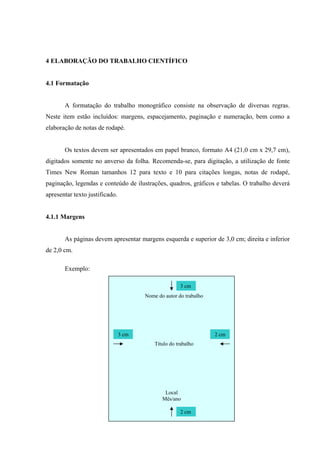 4 ELABORAÇÃO DO TRABALHO CIENTÍFICO


4.1 Formatação


       A formatação do trabalho monográfico consiste na observação de diversas regras.
Neste item estão incluídos: margens, espacejamento, paginação e numeração, bem como a
elaboração de notas de rodapé.


       Os textos devem ser apresentados em papel branco, formato A4 (21,0 cm x 29,7 cm),
digitados somente no anverso da folha. Recomenda-se, para digitação, a utilização de fonte
Times New Roman tamanhos 12 para texto e 10 para citações longas, notas de rodapé,
paginação, legendas e conteúdo de ilustrações, quadros, gráficos e tabelas. O trabalho deverá
apresentar texto justificado.


4.1.1 Margens


       As páginas devem apresentar margens esquerda e superior de 3,0 cm; direita e inferior
de 2,0 cm.

       Exemplo:

                                                      3 cm
                                       Nome do autor do trabalho




                                3 cm                               2 cm
                                           Título do trabalho




                                               Local
                                              Mês/ano

                                                      2 cm
 