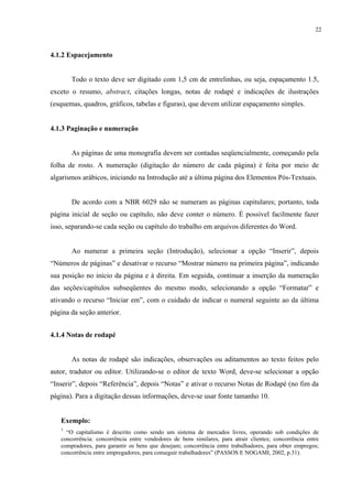 22



4.1.2 Espacejamento


       Todo o texto deve ser digitado com 1,5 cm de entrelinhas, ou seja, espaçamento 1.5,
exceto o resumo, abstract, citações longas, notas de rodapé e indicações de ilustrações
(esquemas, quadros, gráficos, tabelas e figuras), que devem utilizar espaçamento simples.


4.1.3 Paginação e numeração


       As páginas de uma monografia devem ser contadas seqüencialmente, começando pela
folha de rosto. A numeração (digitação do número de cada página) é feita por meio de
algarismos arábicos, iniciando na Introdução até a última página dos Elementos Pós-Textuais.


       De acordo com a NBR 6029 não se numeram as páginas capitulares; portanto, toda
página inicial de seção ou capítulo, não deve conter o número. É possível facilmente fazer
isso, separando-se cada seção ou capítulo do trabalho em arquivos diferentes do Word.


       Ao numerar a primeira seção (Introdução), selecionar a opção “Inserir”, depois
“Números de páginas” e desativar o recurso “Mostrar número na primeira página”, indicando
sua posição no início da página e à direita. Em seguida, continuar a inserção da numeração
das seções/capítulos subseqüentes do mesmo modo, selecionando a opção “Formatar” e
ativando o recurso “Iniciar em”, com o cuidado de indicar o numeral seguinte ao da última
página da seção anterior.


4.1.4 Notas de rodapé


       As notas de rodapé são indicações, observações ou aditamentos ao texto feitos pelo
autor, tradutor ou editor. Utilizando-se o editor de texto Word, deve-se selecionar a opção
“Inserir”, depois “Referência”, depois “Notas” e ativar o recurso Notas de Rodapé (no fim da
página). Para a digitação dessas informações, deve-se usar fonte tamanho 10.


   Exemplo:
   1
     “O capitalismo é descrito como sendo um sistema de mercados livres, operando sob condições de
   concorrência: concorrência entre vendedores de bens similares, para atrair clientes; concorrência entre
   compradores, para garantir os bens que desejam; concorrência entre trabalhadores, para obter empregos;
   concorrência entre empregadores, para conseguir trabalhadores” (PASSOS E NOGAMI, 2002, p.31).
 