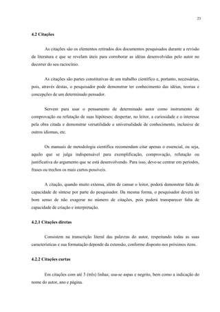 23



4.2 Citações


       As citações são os elementos retirados dos documentos pesquisados durante a revisão
da literatura e que se revelam úteis para corroborar as idéias desenvolvidas pelo autor no
decorrer do seu raciocínio.


       As citações são partes constitutivas de um trabalho científico e, portanto, necessárias,
pois, através destas, o pesquisador pode demonstrar ter conhecimento das idéias, teorias e
concepções de um determinado pensador.


       Servem para usar o pensamento de determinado autor como instrumento de
comprovação ou refutação de suas hipóteses; despertar, no leitor, a curiosidade e o interesse
pela obra citada e demonstrar versatilidade e universalidade de conhecimento, inclusive de
outros idiomas, etc.


       Os manuais de metodologia científica recomendam citar apenas o essencial, ou seja,
aquilo que se julga indispensável para exemplificação, comprovação, refutação ou
justificativa do argumento que se está desenvolvendo. Para isso, deve-se centrar em períodos,
frases ou trechos os mais curtos possíveis.


       A citação, quando muito extensa, além de cansar o leitor, poderá demonstrar falta de
capacidade de síntese por parte do pesquisador. Da mesma forma, o pesquisador deverá ter
bom senso de não exagerar no número de citações, pois poderá transparecer falta de
capacidade de criação e interpretação.


4.2.1 Citações diretas


       Consistem na transcrição literal das palavras do autor, respeitando todas as suas
características e sua formatação depende da extensão, conforme disposto nos próximos itens.


4.2.2 Citações curtas


       Em citações com até 3 (três) linhas; usa-se aspas e negrito, bem como a indicação do
nome do autor, ano e página.
 