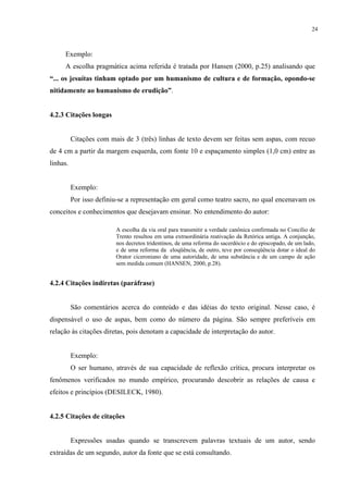 24



     Exemplo:
     A escolha pragmática acima referida é tratada por Hansen (2000, p.25) analisando que
“... os jesuítas tinham optado por um humanismo de cultura e de formação, opondo-se
nitidamente ao humanismo de erudição”.


4.2.3 Citações longas


          Citações com mais de 3 (três) linhas de texto devem ser feitas sem aspas, com recuo
de 4 cm a partir da margem esquerda, com fonte 10 e espaçamento simples (1,0 cm) entre as
linhas.


          Exemplo:
          Por isso definiu-se a representação em geral como teatro sacro, no qual encenavam os
conceitos e conhecimentos que desejavam ensinar. No entendimento do autor:

                         A escolha da via oral para transmitir a verdade canônica confirmada no Concílio de
                         Trento resultou em uma extraordinária reativação da Retórica antiga. A conjunção,
                         nos decretos tridentinos, de uma reforma do sacerdócio e do episcopado, de um lado,
                         e de uma reforma da eloqüência, de outro, teve por conseqüência dotar o ideal do
                         Orator ciceroniano de uma autoridade, de uma substância e de um campo de ação
                         sem medida comum (HANSEN, 2000, p.28).


4.2.4 Citações indiretas (paráfrase)


          São comentários acerca do conteúdo e das idéias do texto original. Nesse caso, é
dispensável o uso de aspas, bem como do número da página. São sempre preferíveis em
relação às citações diretas, pois denotam a capacidade de interpretação do autor.


          Exemplo:
          O ser humano, através de sua capacidade de reflexão crítica, procura interpretar os
fenômenos verificados no mundo empírico, procurando descobrir as relações de causa e
efeitos e princípios (DESILECK, 1980).


4.2.5 Citações de citações


          Expressões usadas quando se transcrevem palavras textuais de um autor, sendo
extraídas de um segundo, autor da fonte que se está consultando.
 