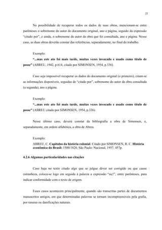 25



       Na possibilidade de recuperar todos os dados de suas obras, mencionam-se entre
parênteses o sobrenome do autor do documento original, ano e página, seguido da expressão
“citado por”, e ainda, o sobrenome do autor da obra que foi consultada, ano e página. Nesse
caso, as duas obras deverão constar das referências, separadamente, no final do trabalho.


       Exemplo:
       “...mas este ato foi mais tarde, muitas vezes invocado e usado como título de
posse” (ABREU, 1942, p.614, citado por SIMONSEN, 1954, p.336).


       Caso seja impossível recuperar os dados do documento original (o primeiro), citam-se
as informações disponíveis, seguidas de “citado por”, sobrenome do autor da obra consultada
(a segunda), ano e página.


       Exemplo:
       “...mas este ato foi mais tarde, muitas vezes invocado e usado como título de
posse” (ABREU citado por SIMONSEN, 1954, p.336).


       Nesse último caso, deverá constar da bibliografia a obra de Simonsen, e,
separadamente, em ordem alfabética, a obra de Abreu.


       Exemplo:
       ABREU, C. Capítulos da história colonial. Citado por SIMONSEN, R. C. História
       econômica do Brasil: 1500/1820. São Paulo: Nacional, 1957. 457p.

4.2.6 Algumas particularidades nas citações


       Caso haja no texto citado algo que se julgue dever ser corrigido ou que cause
estranheza, coloca-se logo em seguida à palavra a expressão “sic!”, entre parênteses, para
indicar conformidade com o texto de origem.


       Esses casos acontecem principalmente, quando são transcritas partes de documentos
manuscritos antigos, em que determinadas palavras se tornam incompreensíveis pela grafia,
por rasuras ou danificações naturais.
 