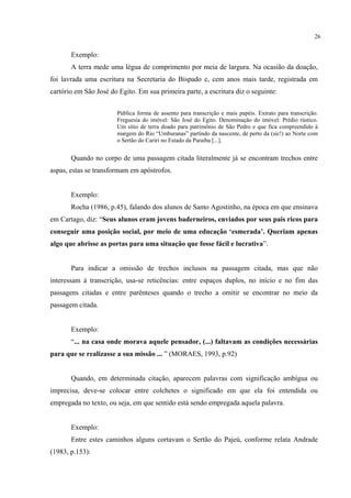 26


       Exemplo:
       A terra mede uma légua de comprimento por meia de largura. Na ocasião da doação,
foi lavrada uma escritura na Secretaria do Bispado e, cem anos mais tarde, registrada em
cartório em São José do Egito. Em sua primeira parte, a escritura diz o seguinte:


                       Pública forma de assento para transcrição e mais papéis. Extrato para transcrição.
                       Freguesia do imóvel: São José do Egito. Denominação do imóvel: Prédio rústico.
                       Um sítio de terra doado para patrimônio de São Pedro e que fica compreendido à
                       margem do Rio “Umburanas” partindo da nascente, de perto da (sic!) ao Norte com
                       o Sertão do Cariri no Estado da Paraíba [...].


       Quando no corpo de uma passagem citada literalmente já se encontram trechos entre
aspas, estas se transformam em apóstrofos.


       Exemplo:
       Rocha (1986, p.45), falando dos alunos de Santo Agostinho, na época em que ensinava
em Cartago, diz: “Seus alunos eram jovens baderneiros, enviados por seus pais ricos para
conseguir uma posição social, por meio de uma educação ‘esmerada’. Queriam apenas
algo que abrisse as portas para uma situação que fosse fácil e lucrativa”.


       Para indicar a omissão de trechos inclusos na passagem citada, mas que não
interessam à transcrição, usa-se reticências: entre espaços duplos, no início e no fim das
passagens citadas e entre parênteses quando o trecho a omitir se encontrar no meio da
passagem citada.


       Exemplo:
       “... na casa onde morava aquele pensador, (...) faltavam as condições necessárias
para que se realizasse a sua missão ... ” (MORAES, 1993, p.92)


       Quando, em determinada citação, aparecem palavras com significação ambígua ou
imprecisa, deve-se colocar entre colchetes o significado em que ela foi entendida ou
empregada no texto, ou seja, em que sentido está sendo empregada aquela palavra.


       Exemplo:
       Entre estes caminhos alguns cortavam o Sertão do Pajeú, conforme relata Andrade
(1983, p.153):
 