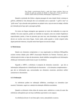 27



                       Para Olinda e posteriormente Recife, o gado fazia longos caminhos. Havia um
                       caminho de gado que, partindo de Olinda, se dirigia para o Norte, passando por
                       Goiânia, Espírito Santo [na Paraíba], Mamanguape, Canguaretama, [...].


       Quando se pretende dar ênfase a alguma passagem de uma citação literal, costuma-se
grifá-la, sublinhá-la. Esta alteração deve ser assinalada com a expressão “o grifo é meu” ou
“grifo nosso” seja colocada entre parênteses no próprio texto, seja em nota de rodapé, referida
por chamada posta logo após a passagem grifada.


       Os textos em língua estrangeira que aparecem no texto são traduzidos no corpo do
trabalho. Em casos especiais, podem ser mantidas no original, como nos estudos lingüísticos
especializados; porém, é bom ter presente que uma tese, uma dissertação, uma monografia
devem ser escritas uma única língua. Assim sendo, ainda quando a versão original tenha
algum particular interesse, ela pode muito bem figurar em nota de rodapé.


4.3 Referências


       Quanto aos elementos componentes e à sua organização na referência bibliográfica
existem normas ditadas pela ABNT (Associação Brasileira de Normas Técnicas), para a
referenciação de todos os tipos de documentos, desde trabalhos monográficos até informações
obtidas por instrumentos audiovisuais ou por via eletrônica.


       Segundo a ABNT, a referência é composta de elementos essenciais – que são as
informações indispensáveis à identificação do documento – e de elementos complementares –
que são as informações que, acrescentadas aos elementos essenciais, permitem melhor
caracterizar os documentos.


4.3.1 Ordenação


       As referências podem ter ordenação alfabética, cronológica ou sistemática (por
assunto). Entretanto, sugere-se a adoção da ordenação alfabética ascendente.


       Quando se referencia várias obras do mesmo autor, substitui-se o nome do autor das
referências subseqüentes por um traço (sublinha) equivalente a seis espaços.


       As referências devem vir em listas após o texto, antecedendo os anexos.
 