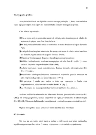 28



4.3.2 Aspectos gráficos


       As referências devem ser digitadas, usando um espaço simples (1,0 cm) entre as linhas
e dois espaços simples para separá-las e são alinhadas somente à margem esquerda.


       Com relação à pontuação:


         Usa-se ponto após o nome do(s) autor(es), o título, antes dos números da edição, do
         volume e da página, e no final da referência;
         Os dois pontos são usados antes do subtítulo e do nome da editora e depois do termo
         “In”;
         A vírgula é usada após o sobrenome dos autores e o nome da editora, entre o volume
         e o número, páginas da revista e após o título da revista;
         O ponto e vírgula seguido de espaço é usado para separar os autores;
         O hífen é utilizado entre os números das páginas inicial e final (Ex: p.10-15) e entre
         datas de fascículos seqüenciais (Ex: 1998-1999);
         A barra transversal é usada entre números e datas de fascículos não seqüenciais (Ex:
         7/9, 1979/1981);
         O colchete é usado para indicar os elementos de referência, que não aparecem na
         obra referenciada, porém são conhecidos (Ex: [1991]);
         O parêntese é usado para indicar o título que caracteriza a função e/ou
         responsabilidade, de forma abreviada (Ex: BOSI, A. (org.)).
         As reticências são usadas para indicar supressão de títulos (Ex: Anais...).


       As letras maiúsculas são usadas no sobrenome do autor, para entidades coletivas (Ex:
OMC), em nomes geográficos, quando antecedem um órgão governamental da administração
(Ex: BRASIL. Ministério da Educação) e em títulos de eventos (congressos, seminários, etc.).


       O grifo em negrito é usado apenas nos títulos de obras e de periódicos.


4.3.3 Autoria


       No caso de um único autor, deve-se indicar o sobrenome, em letras maiúsculas,
seguido dos prenomes abreviados. O mesmo vale quando a referência é o próprio autor.
 